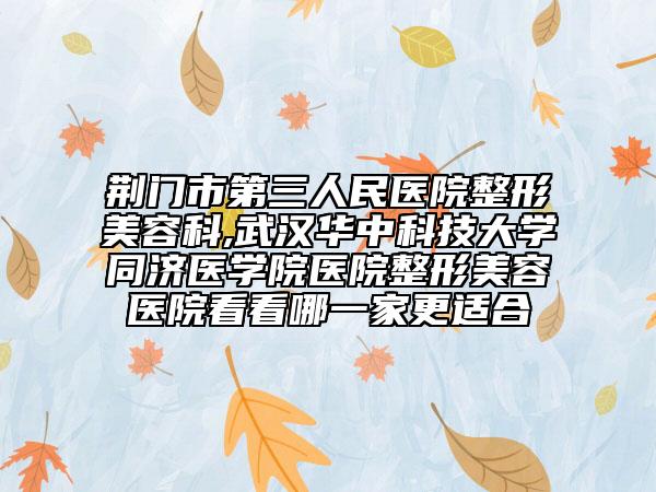 荆门市第三人民医院整形美容科,武汉华中科技大学同济医学院医院整形美容医院看看哪一家更适合