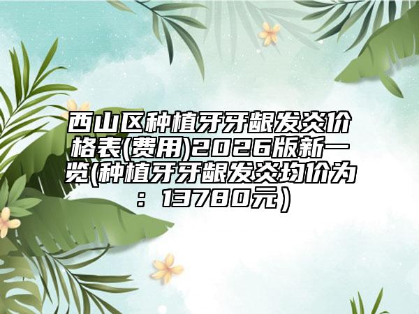西山区种植牙牙龈发炎价格表(费用)2026版新一览(种植牙牙龈发炎均价为：13780元）