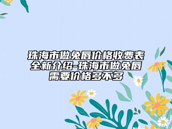 珠海市做兔唇价格收费表全新介绍-珠海市做兔唇需要价格多不多