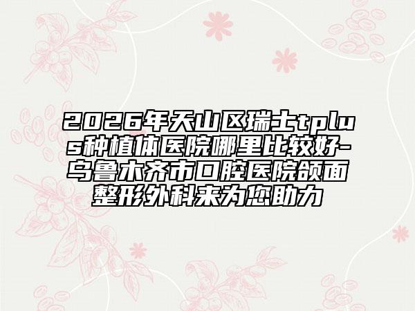 2026年天山区瑞士tplus种植体医院哪里比较好-乌鲁木齐市口腔医院颌面整形外科来为您助力