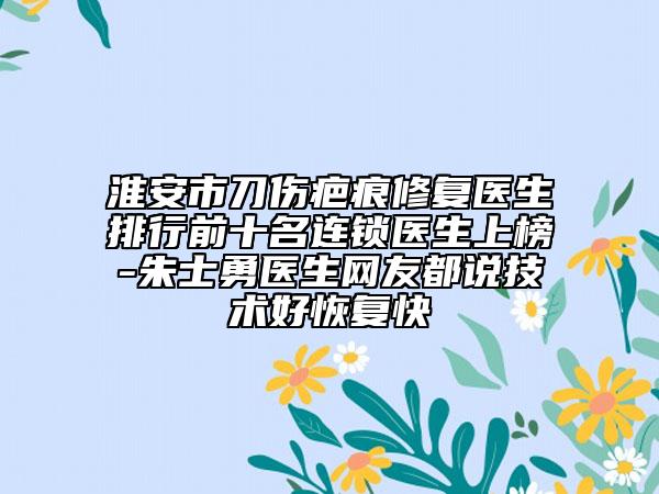 淮安市刀伤疤痕修复医生排行前十名连锁医生上榜-朱士勇医生网友都说技术好恢复快