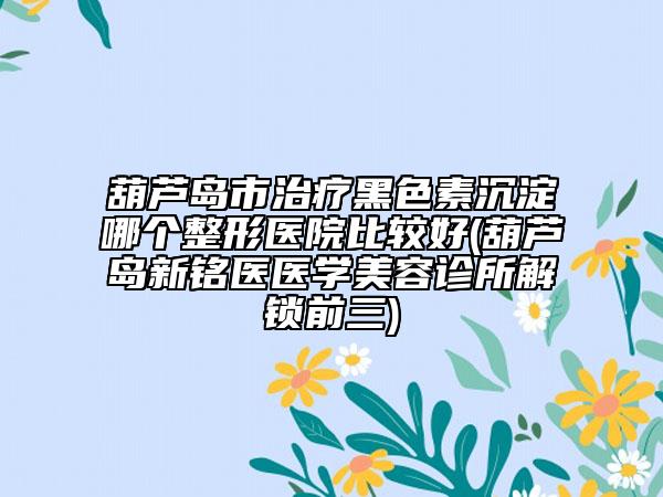 葫芦岛市治疗黑色素沉淀哪个整形医院比较好(葫芦岛新铭医医学美容诊所解锁前三)