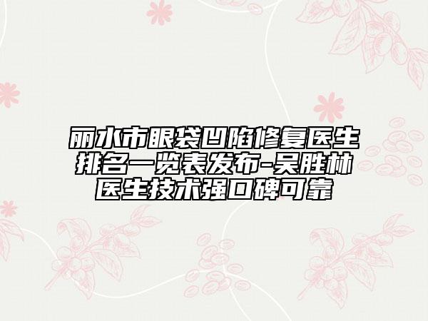 丽水市眼袋凹陷修复医生排名一览表发布-吴胜林医生技术强口碑可靠