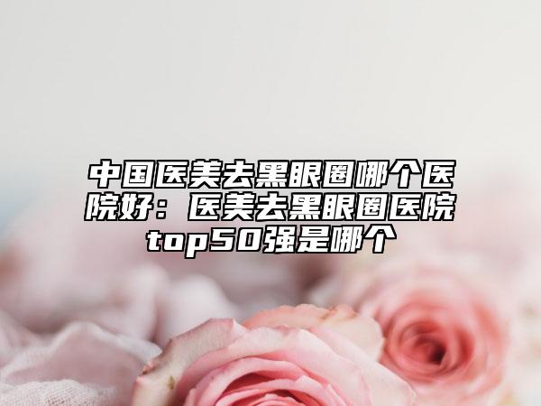 中国医美去黑眼圈哪个医院好：医美去黑眼圈医院top50强是哪个