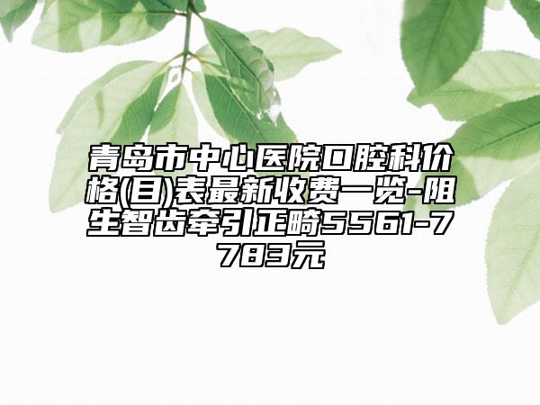 青岛市中心医院口腔科价格(目)表最新收费一览-阻生智齿牵引正畸5561-7783元