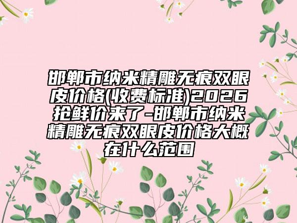 邯郸市纳米精雕无痕双眼皮价格(收费标准)2026抢鲜价来了-邯郸市纳米精雕无痕双眼皮价格大概在什么范围