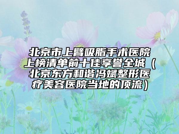 北京市上臂吸脂手术医院上榜清单前十佳享誉全城（北京东方和谐冯斌整形医疗美容医院当地的顶流）
