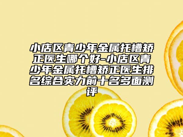 小店区青少年金属托槽矫正医生哪个好-小店区青少年金属托槽矫正医生排名综合实力前十名多面测评