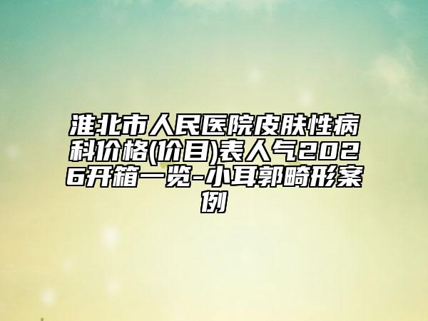 淮北市人民医院皮肤性病科价格(价目)表人气2026开箱一览-小耳郭畸形案例