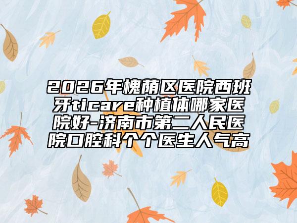 2026年槐荫区医院西班牙ticare种植体哪家医院好-济南市第二人民医院口腔科个个医生人气高