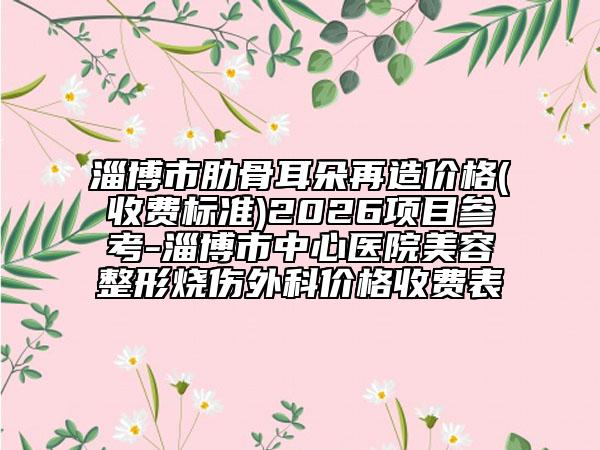 淄博市肋骨耳朵再造价格(收费标准)2026项目参考-淄博市中心医院美容整形烧伤外科价格收费表
