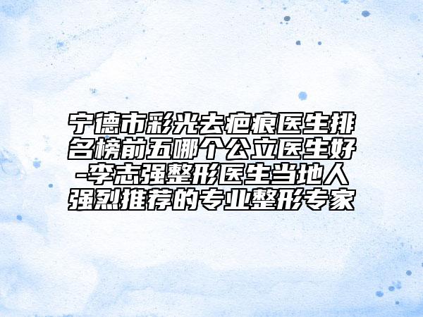 宁德市彩光去疤痕医生排名榜前五哪个公立医生好-李志强整形医生当地人强烈推荐的专业整形专家