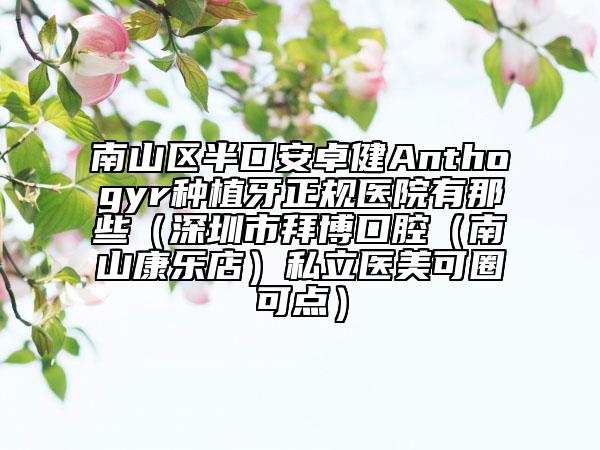 南山区半口安卓健Anthogyr种植牙正规医院有那些（深圳市拜博口腔（南山康乐店）私立医美可圈可点）