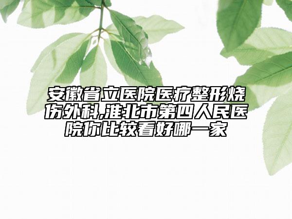 安徽省立医院医疗整形烧伤外科,淮北市第四人民医院你比较看好哪一家
