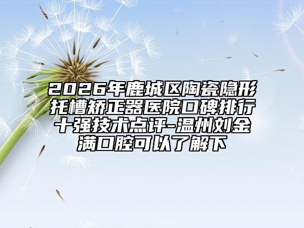 2026年鹿城区陶瓷隐形托槽矫正器医院口碑排行十强技术点评-温州刘金满口腔可以了解下