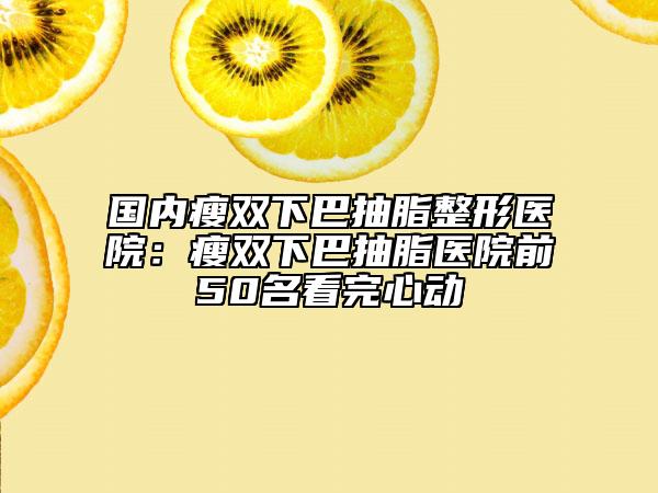 国内瘦双下巴抽脂整形医院：瘦双下巴抽脂医院前50名看完心动
