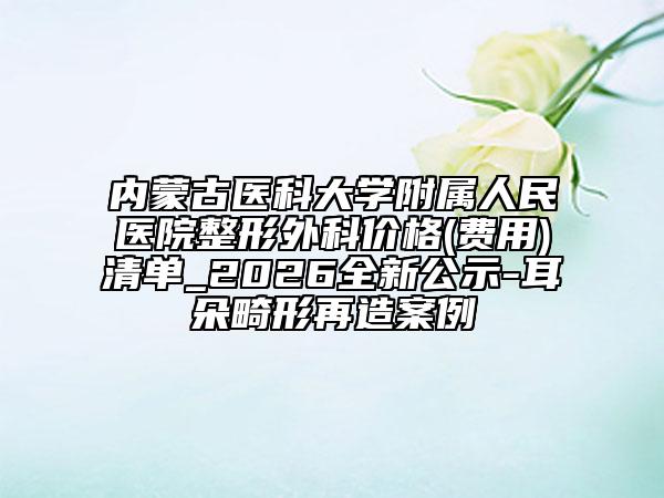 内蒙古医科大学附属人民医院整形外科价格(费用)清单_2026全新公示-耳朵畸形再造案例