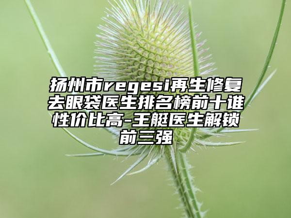 扬州市regesi再生修复去眼袋医生排名榜前十谁性价比高-王艇医生解锁前三强