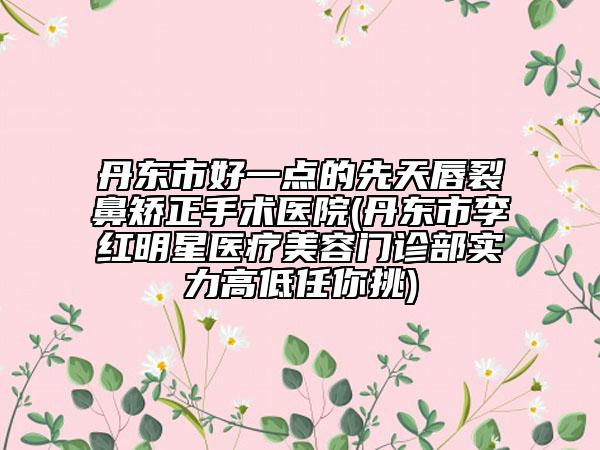 丹东市好一点的先天唇裂鼻矫正手术医院(丹东市李红明星医疗美容门诊部实力高低任你挑)