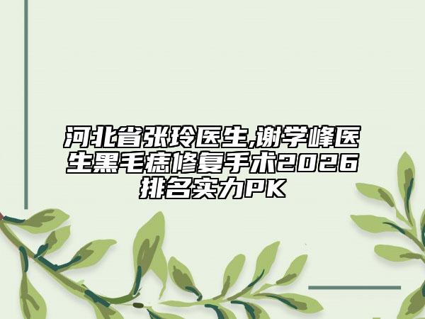 河北省张玲医生,谢学峰医生黑毛痣修复手术2026排名实力PK