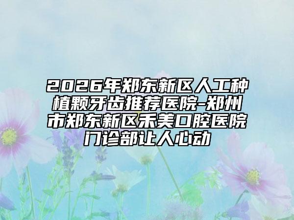 2026年郑东新区人工种植颗牙齿推荐医院-郑州市郑东新区禾美口腔医院门诊部让人心动