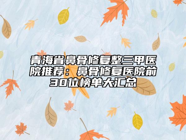 青海省鼻骨修复整三甲医院推荐：鼻骨修复医院前30位榜单大汇总