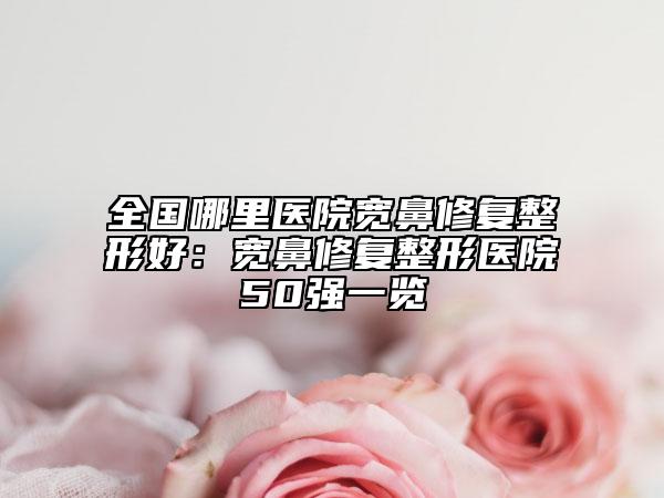 全国哪里医院宽鼻修复整形好：宽鼻修复整形医院50强一览