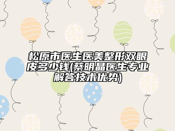 松原市医生医美整形双眼皮多少钱(蔡明晶医生专业解答技术优势)