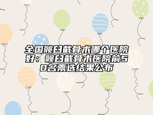全国髋臼截骨术哪个医院好:髋臼截骨术医院前50名票选结果公布