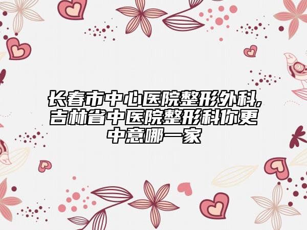 长春市中心医院整形外科,吉林省中医院整形科你更中意哪一家