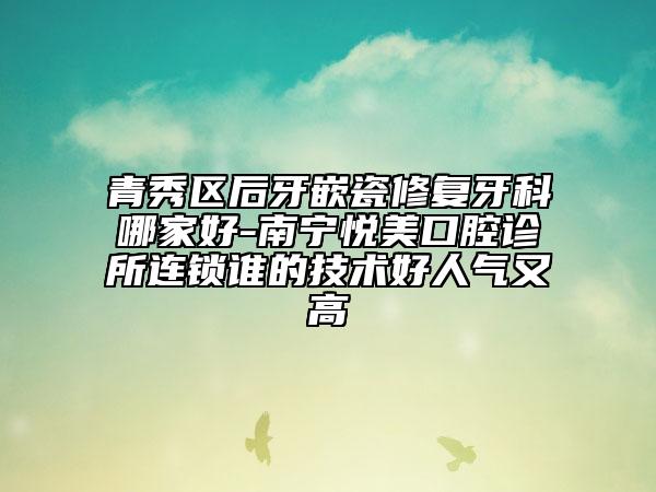 青秀区后牙嵌瓷修复牙科哪家好-南宁悦美口腔诊所连锁谁的技术好人气又高