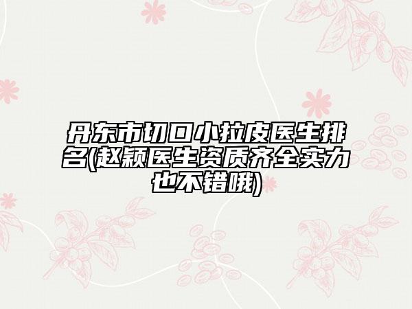 丹东市切口小拉皮医生排名(赵颖医生资质齐全实力也不错哦)