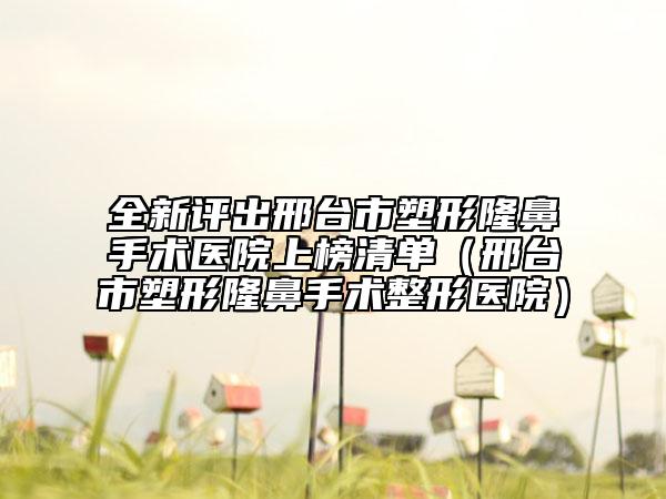 全新评出邢台市塑形隆鼻手术医院上榜清单（邢台市塑形隆鼻手术整形医院）