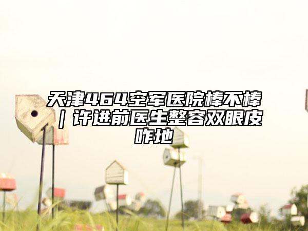 天津464空军医院棒不棒｜许进前医生整容双眼皮咋地
