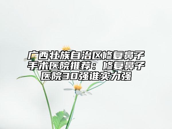 广西壮族自治区修复鼻子手术医院推荐：修复鼻子医院30强谁实力强