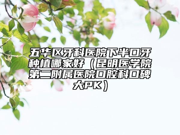 五华区牙科医院下半口牙种植哪家好（昆明医学院第二附属医院口腔科口碑大PK）