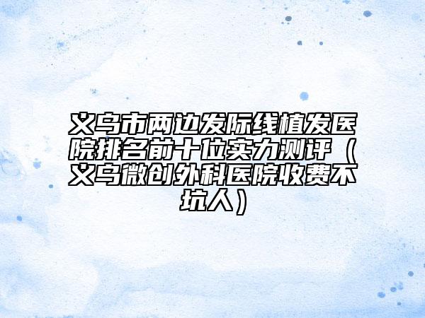 义乌市两边发际线植发医院排名前十位实力测评（义乌微创外科医院收费不坑人）