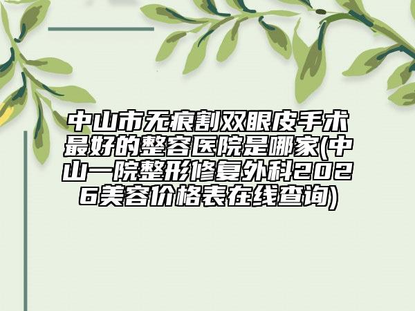 中山市无痕割双眼皮手术最好的整容医院是哪家(中山一院整形修复外科2026美容价格表在线查询)