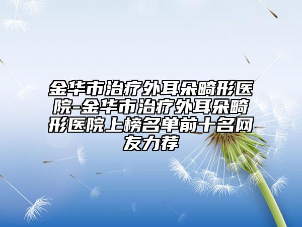 金华市治疗外耳朵畸形医院-金华市治疗外耳朵畸形医院上榜名单前十名网友力荐