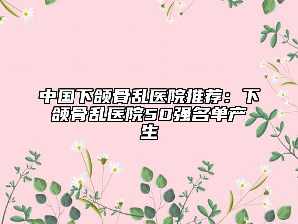 中国下颌骨乱医院推荐：下颌骨乱医院50强名单产生