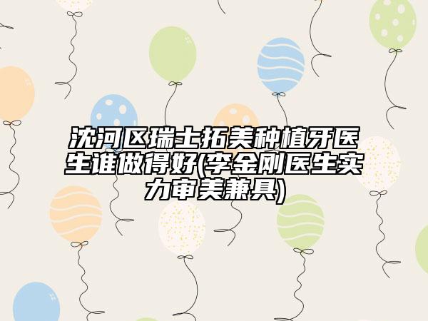 沈河区瑞士拓美种植牙医生谁做得好(李金刚医生实力审美兼具)