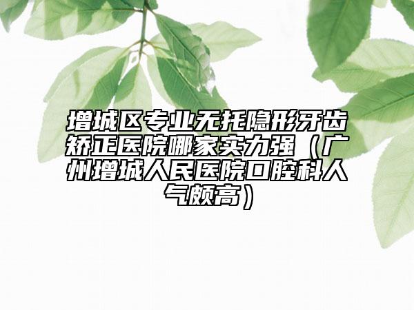 增城区专业无托隐形牙齿矫正医院哪家实力强（广州增城人民医院口腔科人气颇高）
