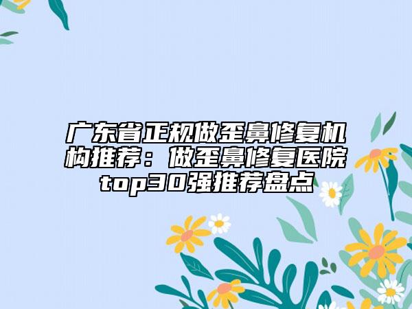 广东省正规做歪鼻修复机构推荐：做歪鼻修复医院top30强推荐盘点