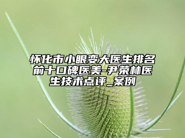 怀化市小眼变大医生排名前十口碑医美-尹荣林医生技术点评_案例