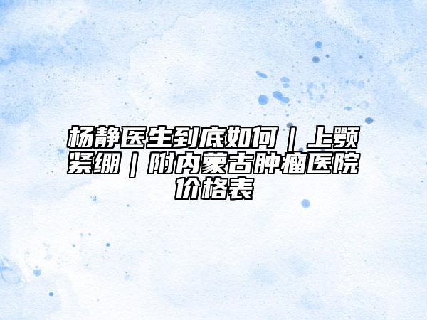 杨静医生到底如何|上颚紧绷|附内蒙古肿瘤医院价格表