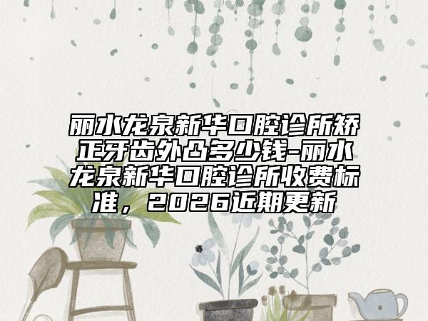 丽水龙泉新华口腔诊所矫正牙齿外凸多少钱-丽水龙泉新华口腔诊所收费标准，2026近期更新