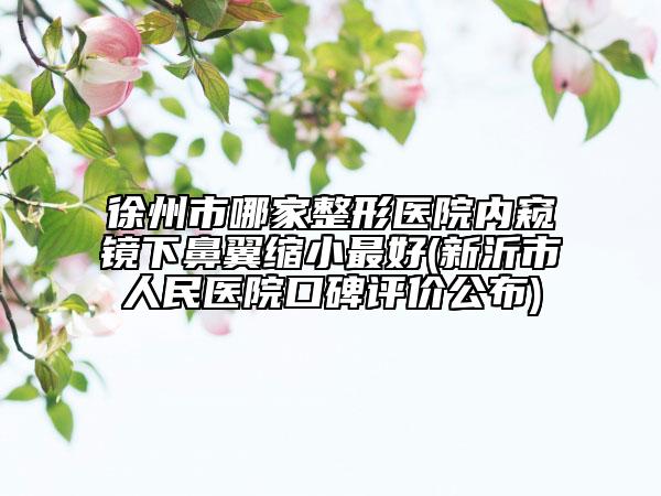 徐州市哪家整形医院内窥镜下鼻翼缩小最好(新沂市人民医院口碑评价公布)