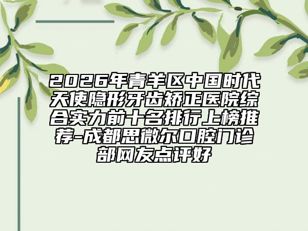 2026年青羊区中国时代天使隐形牙齿矫正医院综合实力前十名排行上榜推荐-成都思微尔口腔门诊部网友点评好