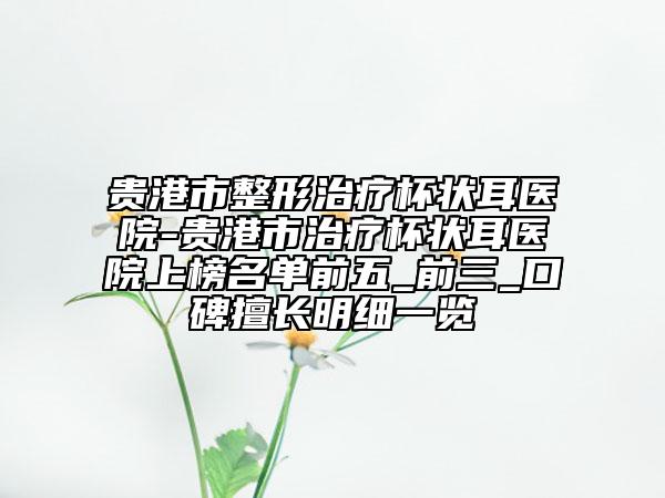 贵港市整形治疗杯状耳医院-贵港市治疗杯状耳医院上榜名单前五_前三_口碑擅长明细一览