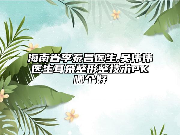 海南省李泰昌医生,吴伟伟医生耳朵整形整技术PK哪个好